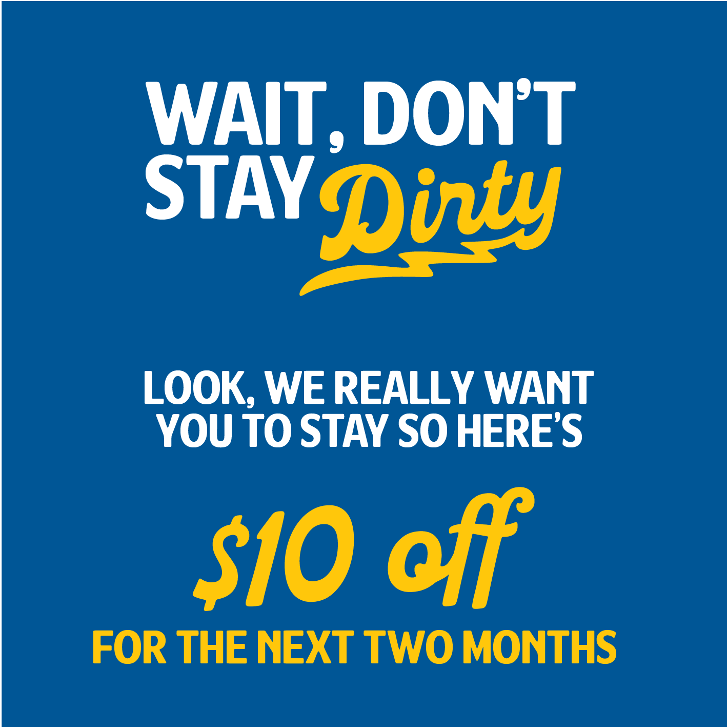 Wait, don't stay dirty. Look, we really want you to stay, so here's $10 off for the next two months.