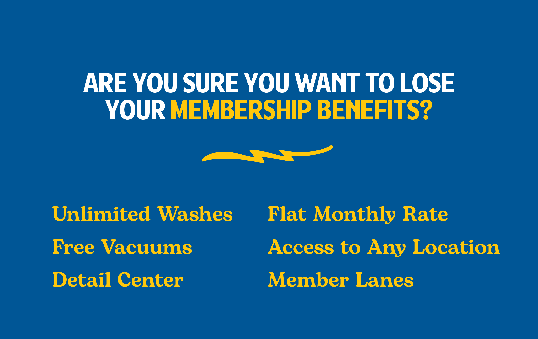 Are you sure you want to lose your membership benefits? Unlimited Washes, Flat Monthly Rate, Free Vacuums, Access to Any Location, Detail Center, Member Lanes.